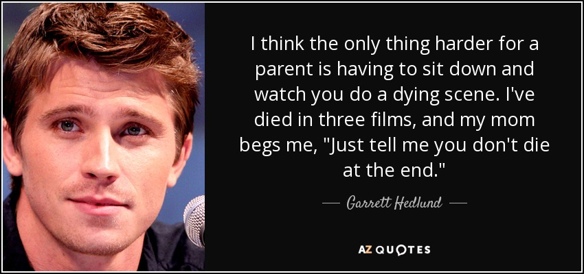 I think the only thing harder for a parent is having to sit down and watch you do a dying scene. I've died in three films, and my mom begs me, 