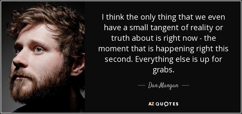 I think the only thing that we even have a small tangent of reality or truth about is right now - the moment that is happening right this second. Everything else is up for grabs. - Dan Mangan