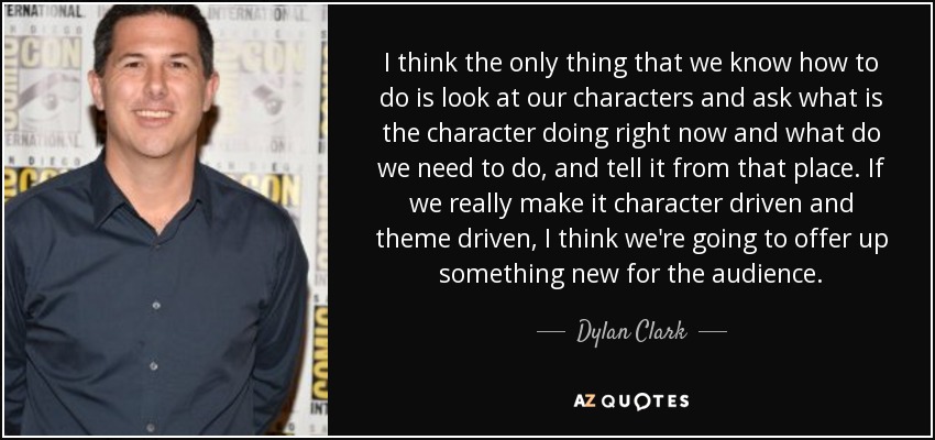 I think the only thing that we know how to do is look at our characters and ask what is the character doing right now and what do we need to do, and tell it from that place. If we really make it character driven and theme driven, I think we're going to offer up something new for the audience. - Dylan Clark