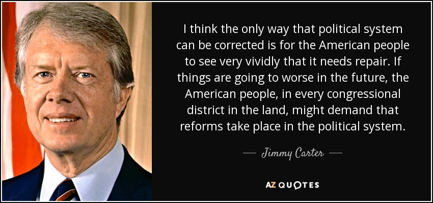 I think the only way that political system can be corrected is for the American people to see very vividly that it needs repair. If things are going to worse in the future, the American people, in every congressional district in the land, might demand that reforms take place in the political system. - Jimmy Carter