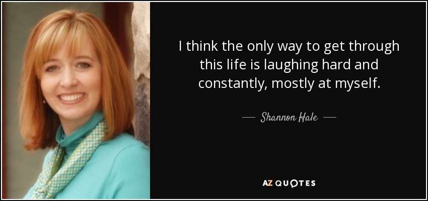 I think the only way to get through this life is laughing hard and constantly, mostly at myself. - Shannon Hale