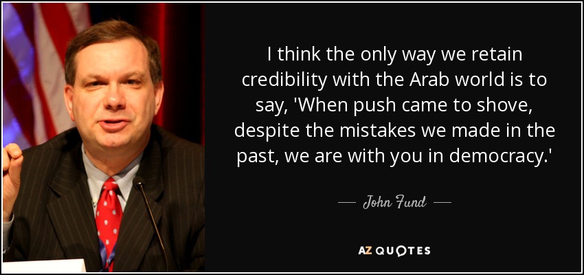 I think the only way we retain credibility with the Arab world is to say, 'When push came to shove, despite the mistakes we made in the past, we are with you in democracy.' - John Fund
