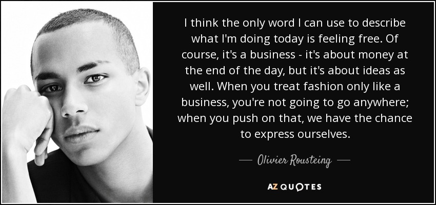 I think the only word I can use to describe what I'm doing today is feeling free. Of course, it's a business - it's about money at the end of the day, but it's about ideas as well. When you treat fashion only like a business, you're not going to go anywhere; when you push on that, we have the chance to express ourselves. - Olivier Rousteing