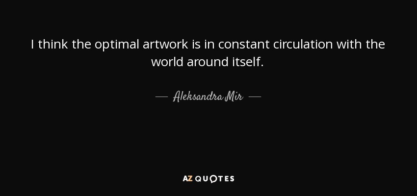 I think the optimal artwork is in constant circulation with the world around itself. - Aleksandra Mir