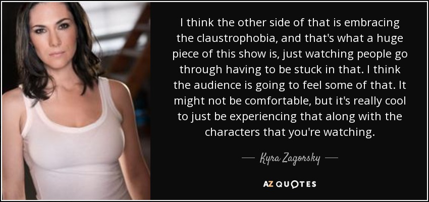 I think the other side of that is embracing the claustrophobia, and that's what a huge piece of this show is, just watching people go through having to be stuck in that. I think the audience is going to feel some of that. It might not be comfortable, but it's really cool to just be experiencing that along with the characters that you're watching. - Kyra Zagorsky