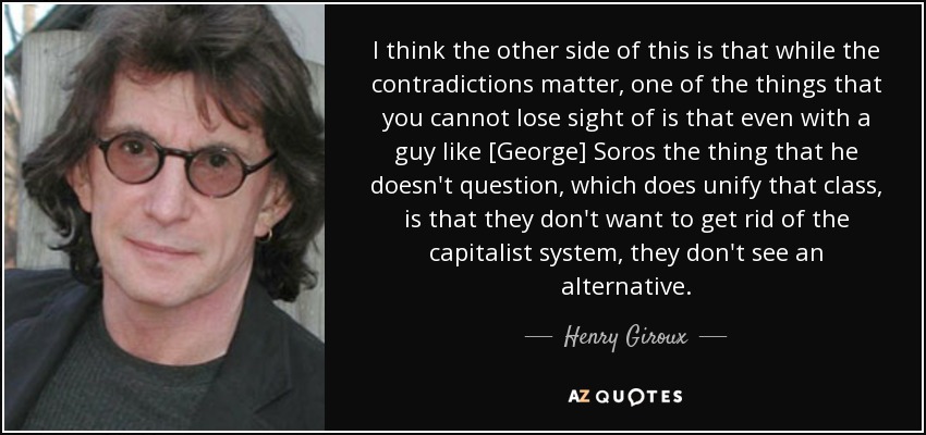 I think the other side of this is that while the contradictions matter, one of the things that you cannot lose sight of is that even with a guy like [George] Soros the thing that he doesn't question, which does unify that class, is that they don't want to get rid of the capitalist system, they don't see an alternative. - Henry Giroux
