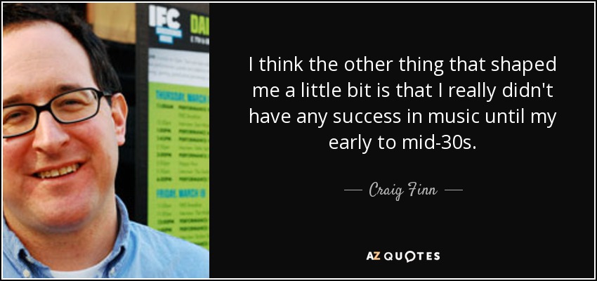 I think the other thing that shaped me a little bit is that I really didn't have any success in music until my early to mid-30s. - Craig Finn