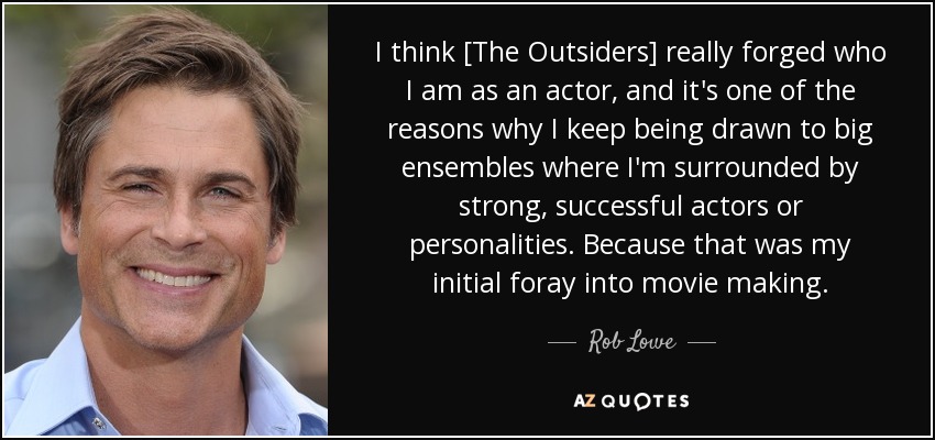 I think [The Outsiders] really forged who I am as an actor, and it's one of the reasons why I keep being drawn to big ensembles where I'm surrounded by strong, successful actors or personalities. Because that was my initial foray into movie making. - Rob Lowe