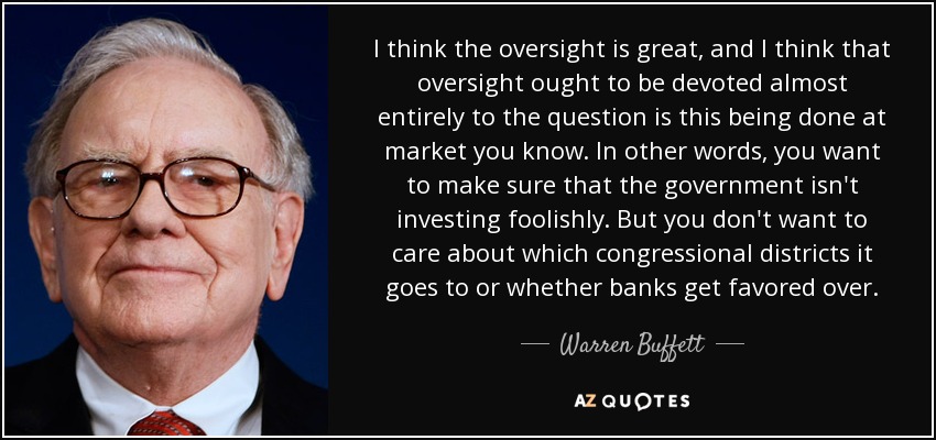 I think the oversight is great, and I think that oversight ought to be devoted almost entirely to the question is this being done at market you know. In other words, you want to make sure that the government isn't investing foolishly. But you don't want to care about which congressional districts it goes to or whether banks get favored over. - Warren Buffett