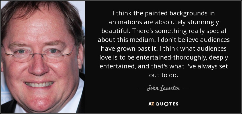 I think the painted backgrounds in animations are absolutely stunningly beautiful. There's something really special about this medium. I don't believe audiences have grown past it. I think what audiences love is to be entertained-thoroughly, deeply entertained, and that's what I've always set out to do. - John Lasseter