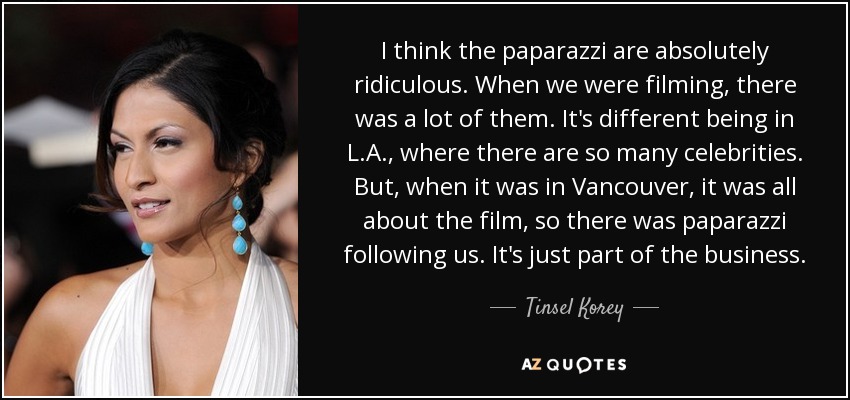 I think the paparazzi are absolutely ridiculous. When we were filming, there was a lot of them. It's different being in L.A., where there are so many celebrities. But, when it was in Vancouver, it was all about the film, so there was paparazzi following us. It's just part of the business. - Tinsel Korey