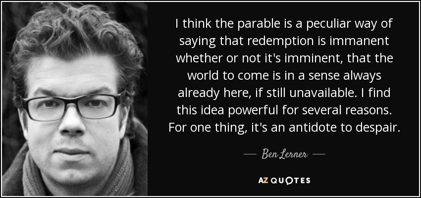 I think the parable is a peculiar way of saying that redemption is immanent whether or not it's imminent, that the world to come is in a sense always already here, if still unavailable. I find this idea powerful for several reasons. For one thing, it's an antidote to despair. - Ben Lerner