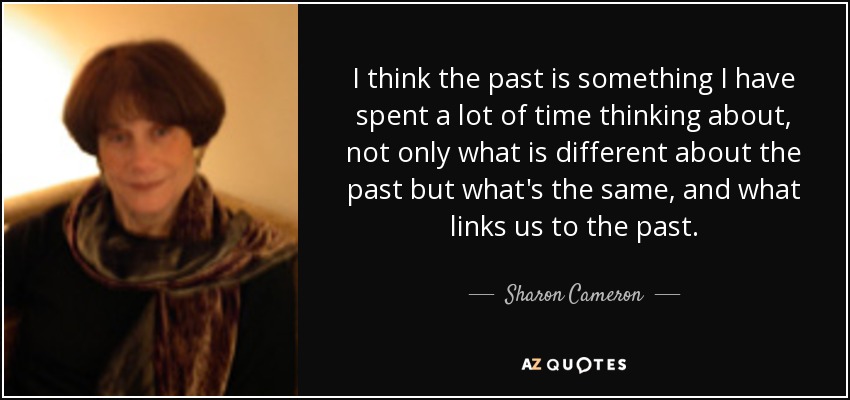 I think the past is something I have spent a lot of time thinking about, not only what is different about the past but what's the same, and what links us to the past. - Sharon Cameron