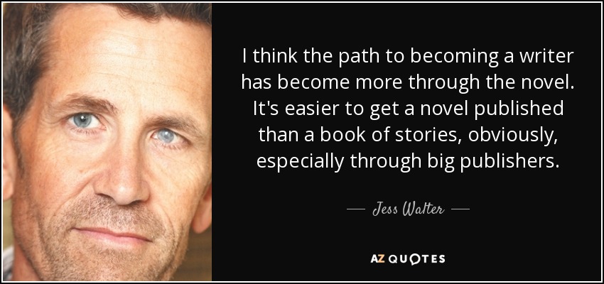 I think the path to becoming a writer has become more through the novel. It's easier to get a novel published than a book of stories, obviously, especially through big publishers. - Jess Walter