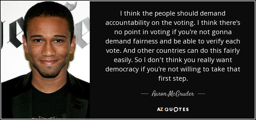 I think the people should demand accountability on the voting. I think there's no point in voting if you're not gonna demand fairness and be able to verify each vote. And other countries can do this fairly easily. So I don't think you really want democracy if you're not willing to take that first step. - Aaron McGruder
