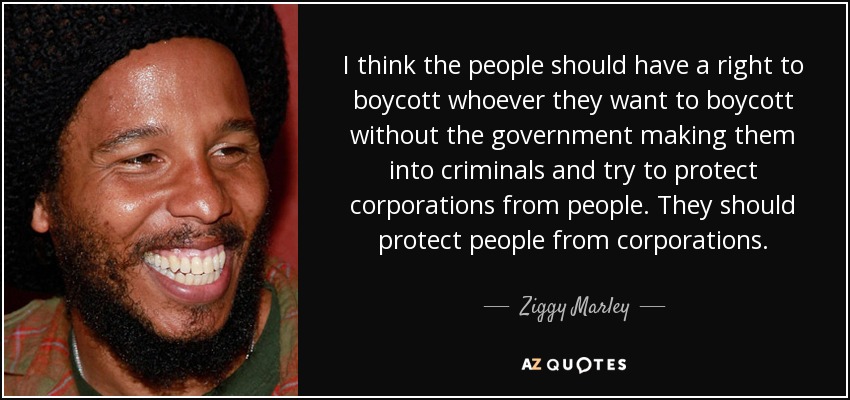 I think the people should have a right to boycott whoever they want to boycott without the government making them into criminals and try to protect corporations from people. They should protect people from corporations. - Ziggy Marley