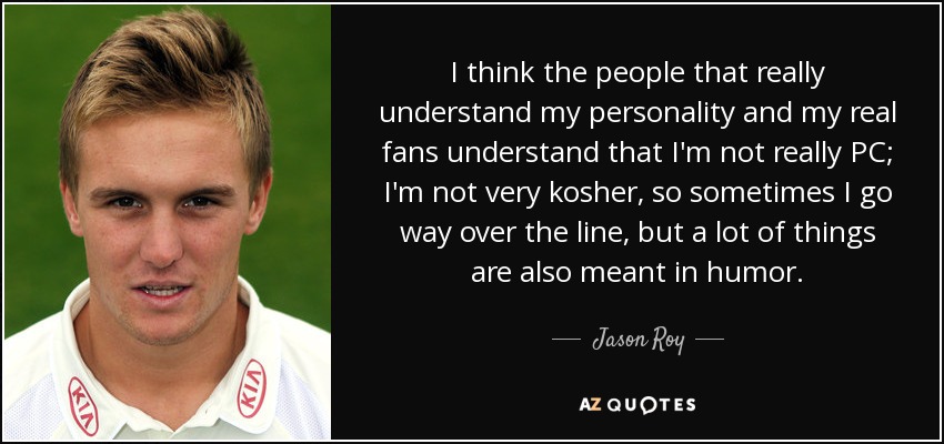 I think the people that really understand my personality and my real fans understand that I'm not really PC; I'm not very kosher, so sometimes I go way over the line, but a lot of things are also meant in humor. - Jason Roy