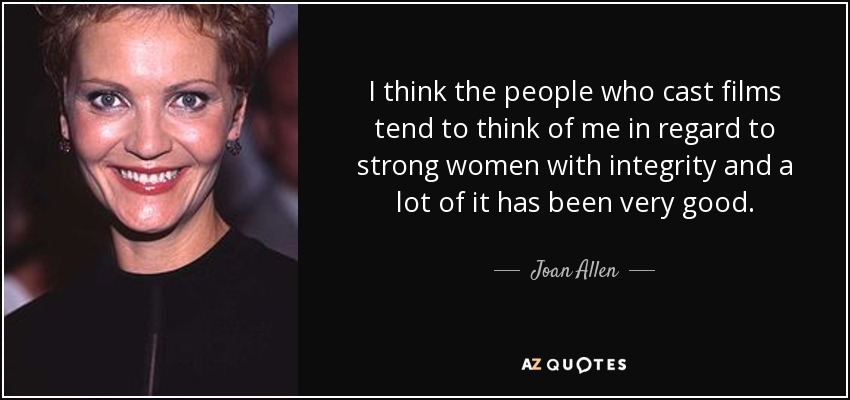 I think the people who cast films tend to think of me in regard to strong women with integrity and a lot of it has been very good. - Joan Allen