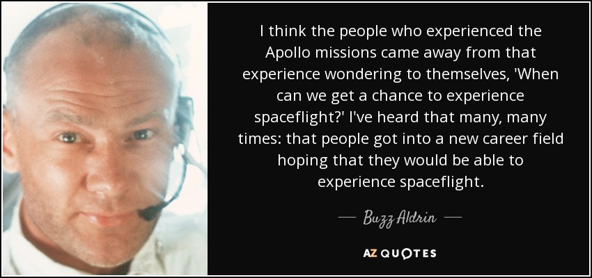 I think the people who experienced the Apollo missions came away from that experience wondering to themselves, 'When can we get a chance to experience spaceflight?' I've heard that many, many times: that people got into a new career field hoping that they would be able to experience spaceflight. - Buzz Aldrin
