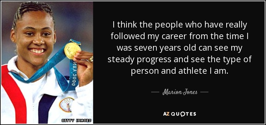 I think the people who have really followed my career from the time I was seven years old can see my steady progress and see the type of person and athlete I am. - Marion Jones