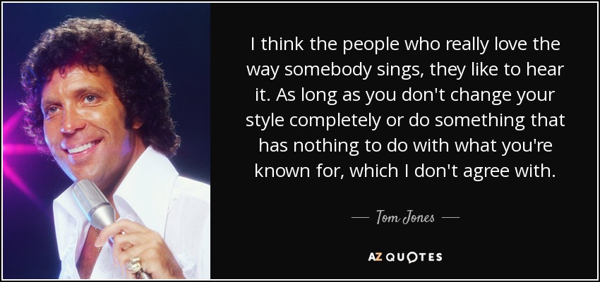 I think the people who really love the way somebody sings, they like to hear it. As long as you don't change your style completely or do something that has nothing to do with what you're known for, which I don't agree with. - Tom Jones