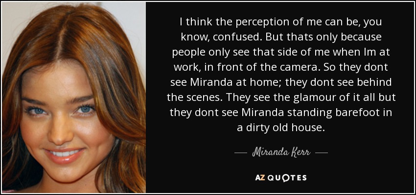 I think the perception of me can be, you know, confused. But thats only because people only see that side of me when Im at work, in front of the camera. So they dont see Miranda at home; they dont see behind the scenes. They see the glamour of it all but they dont see Miranda standing barefoot in a dirty old house. - Miranda Kerr