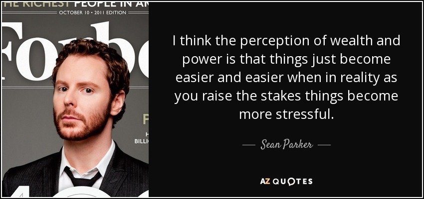 I think the perception of wealth and power is that things just become easier and easier when in reality as you raise the stakes things become more stressful. - Sean Parker