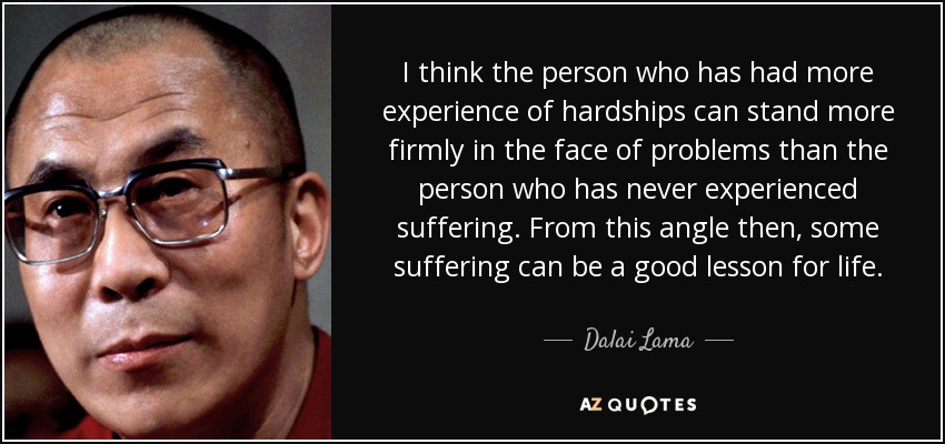 I think the person who has had more experience of hardships can stand more firmly in the face of problems than the person who has never experienced suffering. From this angle then, some suffering can be a good lesson for life. - Dalai Lama