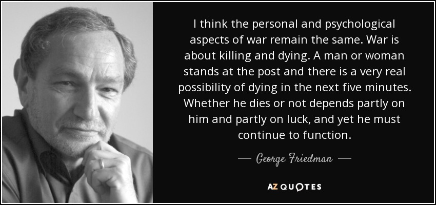 I think the personal and psychological aspects of war remain the same. War is about killing and dying. A man or woman stands at the post and there is a very real possibility of dying in the next five minutes. Whether he dies or not depends partly on him and partly on luck, and yet he must continue to function. - George Friedman