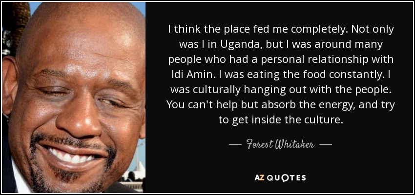 I think the place fed me completely. Not only was I in Uganda, but I was around many people who had a personal relationship with Idi Amin. I was eating the food constantly. I was culturally hanging out with the people. You can't help but absorb the energy, and try to get inside the culture. - Forest Whitaker