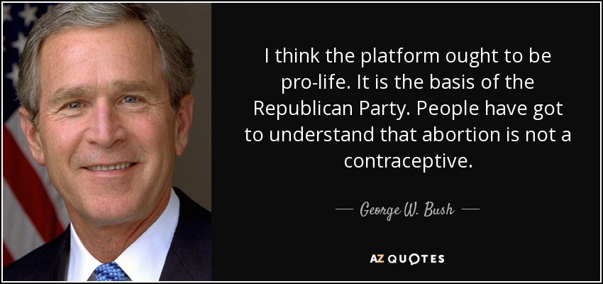 I think the platform ought to be pro-life. It is the basis of the Republican Party. People have got to understand that abortion is not a contraceptive. - George W. Bush