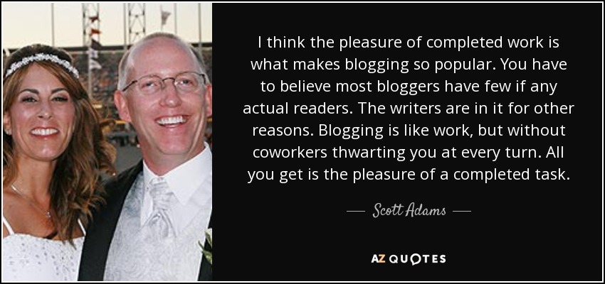 I think the pleasure of completed work is what makes blogging so popular. You have to believe most bloggers have few if any actual readers. The writers are in it for other reasons. Blogging is like work, but without coworkers thwarting you at every turn. All you get is the pleasure of a completed task. - Scott Adams