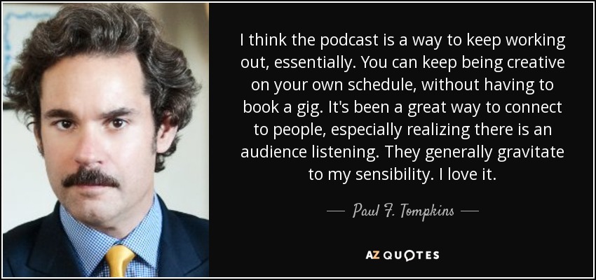 I think the podcast is a way to keep working out, essentially. You can keep being creative on your own schedule, without having to book a gig. It's been a great way to connect to people, especially realizing there is an audience listening. They generally gravitate to my sensibility. I love it. - Paul F. Tompkins
