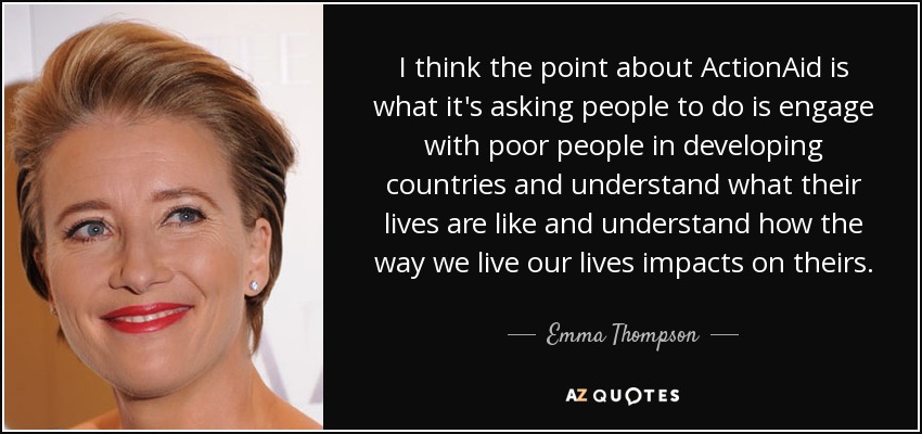 I think the point about ActionAid is what it's asking people to do is engage with poor people in developing countries and understand what their lives are like and understand how the way we live our lives impacts on theirs. - Emma Thompson