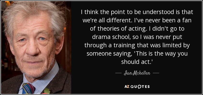I think the point to be understood is that we're all different. I've never been a fan of theories of acting. I didn't go to drama school, so I was never put through a training that was limited by someone saying, 'This is the way you should act.' - Ian Mckellen