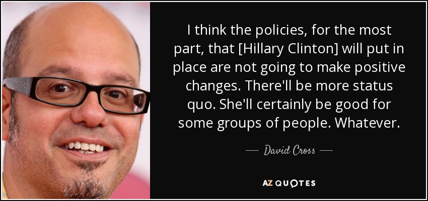 I think the policies, for the most part, that [Hillary Clinton] will put in place are not going to make positive changes. There'll be more status quo. She'll certainly be good for some groups of people. Whatever. - David Cross