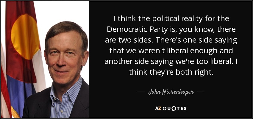 I think the political reality for the Democratic Party is, you know, there are two sides. There's one side saying that we weren't liberal enough and another side saying we're too liberal. I think they're both right. - John Hickenlooper