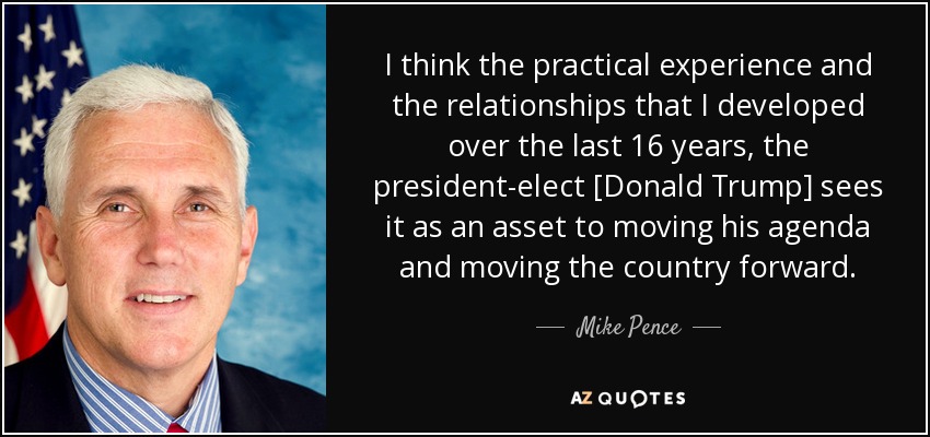 I think the practical experience and the relationships that I developed over the last 16 years, the president-elect [Donald Trump] sees it as an asset to moving his agenda and moving the country forward. - Mike Pence