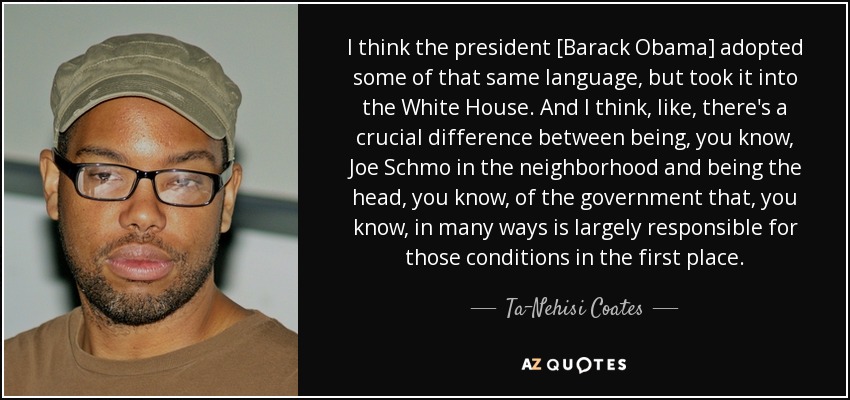 I think the president [Barack Obama] adopted some of that same language, but took it into the White House. And I think, like, there's a crucial difference between being, you know, Joe Schmo in the neighborhood and being the head, you know, of the government that, you know, in many ways is largely responsible for those conditions in the first place. - Ta-Nehisi Coates