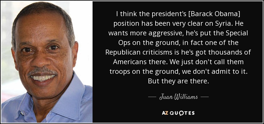 I think the president's [Barack Obama] position has been very clear on Syria. He wants more aggressive, he's put the Special Ops on the ground, in fact one of the Republican criticisms is he's got thousands of Americans there. We just don't call them troops on the ground, we don't admit to it. But they are there. - Juan Williams
