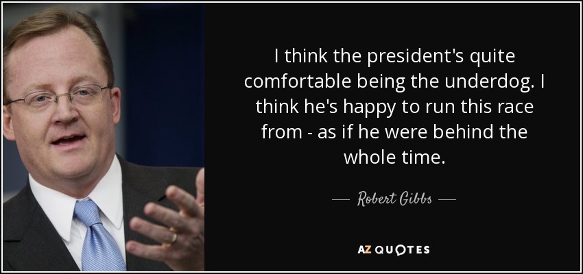 I think the president's quite comfortable being the underdog. I think he's happy to run this race from - as if he were behind the whole time. - Robert Gibbs
