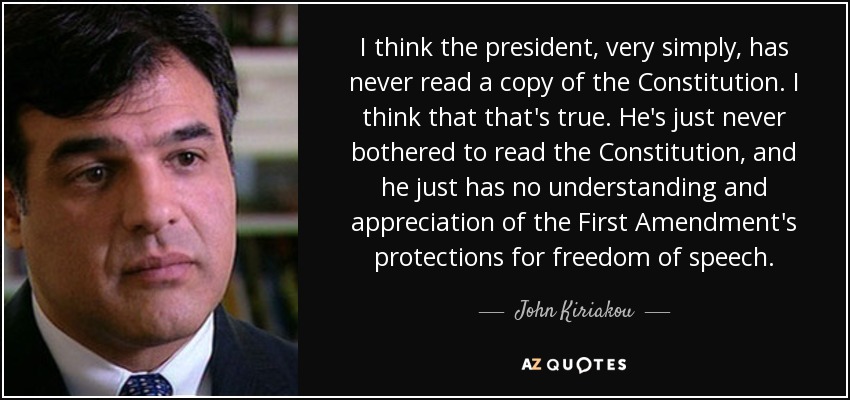 I think the president, very simply, has never read a copy of the Constitution. I think that that's true. He's just never bothered to read the Constitution, and he just has no understanding and appreciation of the First Amendment's protections for freedom of speech. - John Kiriakou