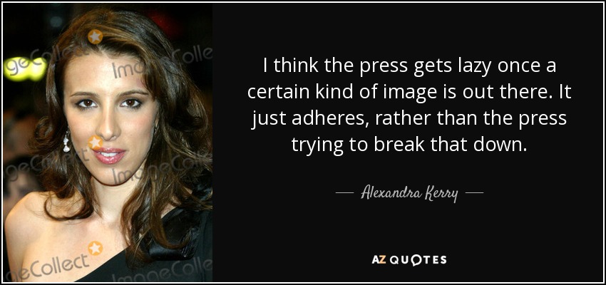 I think the press gets lazy once a certain kind of image is out there. It just adheres, rather than the press trying to break that down. - Alexandra Kerry
