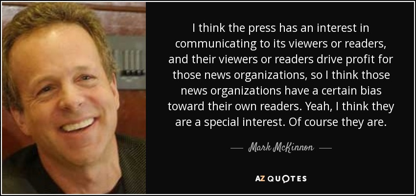 I think the press has an interest in communicating to its viewers or readers, and their viewers or readers drive profit for those news organizations, so I think those news organizations have a certain bias toward their own readers. Yeah, I think they are a special interest. Of course they are. - Mark McKinnon