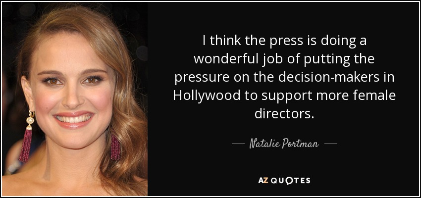 I think the press is doing a wonderful job of putting the pressure on the decision-makers in Hollywood to support more female directors. - Natalie Portman