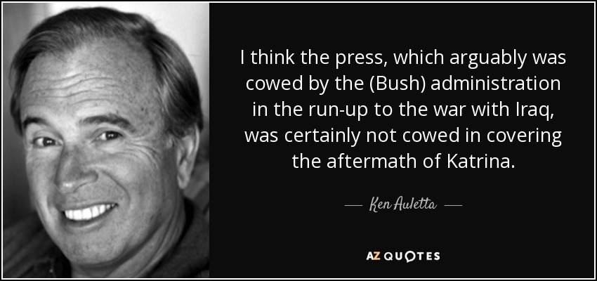I think the press, which arguably was cowed by the (Bush) administration in the run-up to the war with Iraq, was certainly not cowed in covering the aftermath of Katrina. - Ken Auletta