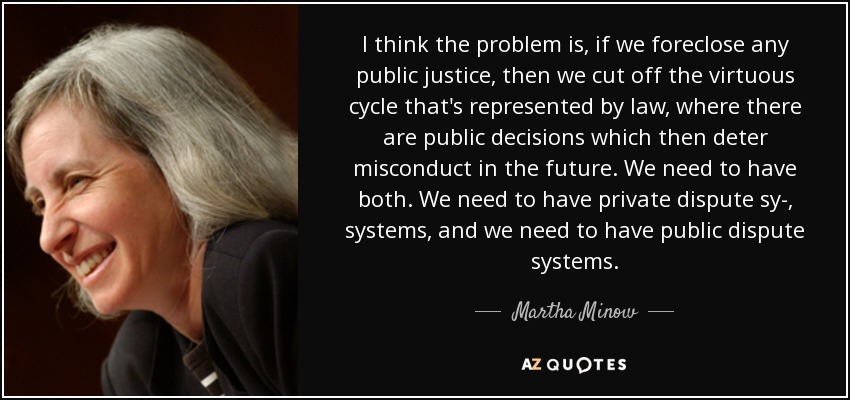 I think the problem is, if we foreclose any public justice, then we cut off the virtuous cycle that's represented by law, where there are public decisions which then deter misconduct in the future. We need to have both. We need to have private dispute sy-, systems, and we need to have public dispute systems. - Martha Minow