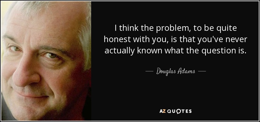 I think the problem, to be quite honest with you, is that you've never actually known what the question is. - Douglas Adams