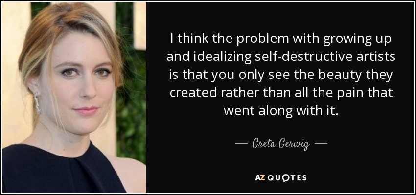 I think the problem with growing up and idealizing self-destructive artists is that you only see the beauty they created rather than all the pain that went along with it. - Greta Gerwig