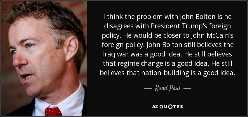 I think the problem with John Bolton is he disagrees with President Trump's foreign policy. He would be closer to John McCain's foreign policy. John Bolton still believes the Iraq war was a good idea. He still believes that regime change is a good idea. He still believes that nation-building is a good idea. - Rand Paul